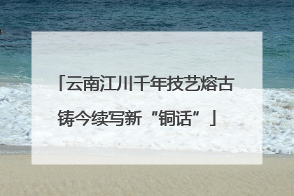 云南江川千年技艺熔古铸今续写新“铜话”