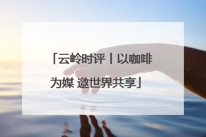 云岭时评丨以咖啡为媒 邀世界共享