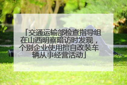 交通运输部检查指导组在山西明察暗访时发现，个别企业使用擅自改装车辆从事经营活动