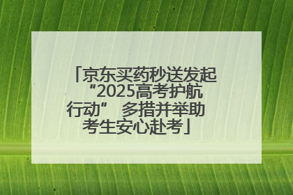 京东买药秒送发起“2025高考护航行动” 多措并举助考生安心赴考