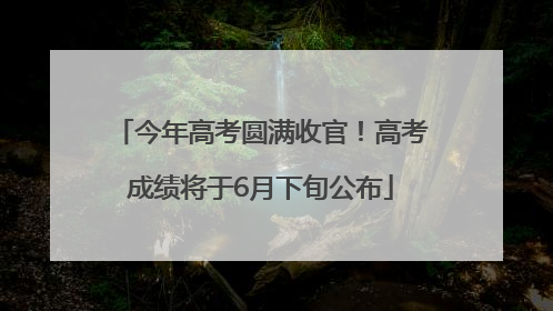 今年高考圆满收官！高考成绩将于6月下旬公布