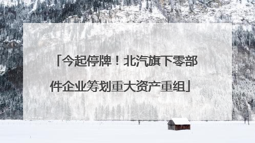 今起停牌！北汽旗下零部件企业筹划重大资产重组