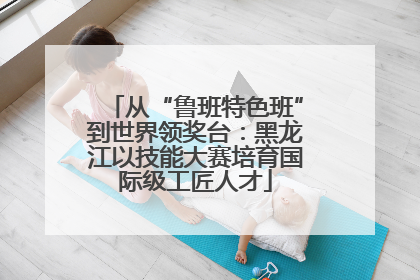 从“鲁班特色班”到世界领奖台：黑龙江以技能大赛培育国际级工匠人才