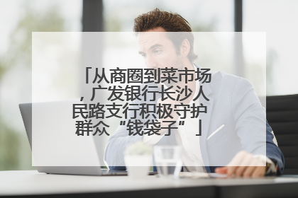从商圈到菜市场，广发银行长沙人民路支行积极守护群众“钱袋子”