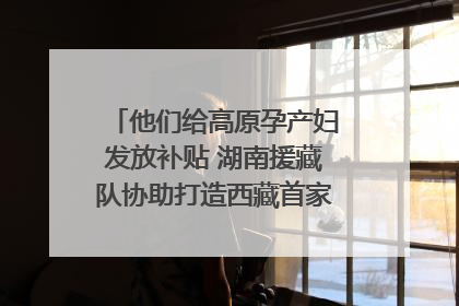 他们给高原孕产妇发放补贴 湖南援藏队协助打造西藏首家高原产儿协同中心