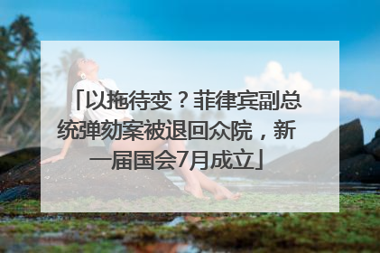 以拖待变？菲律宾副总统弹劾案被退回众院，新一届国会7月成立