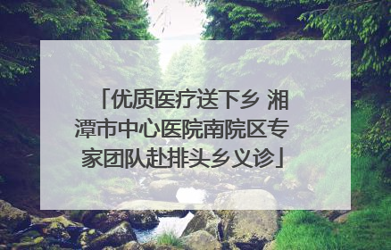 优质医疗送下乡 湘潭市中心医院南院区专家团队赴排头乡义诊