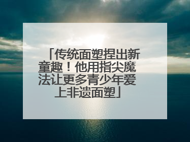 传统面塑捏出新童趣！他用指尖魔法让更多青少年爱上非遗面塑