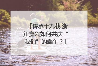 传承十九载 浙江嘉兴如何共庆“我们”的端午？