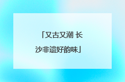 又古又潮 长沙非遗好韵味