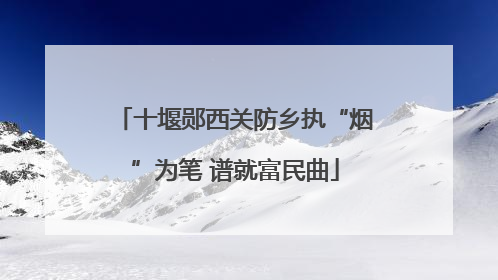 十堰郧西关防乡执“烟”为笔 谱就富民曲