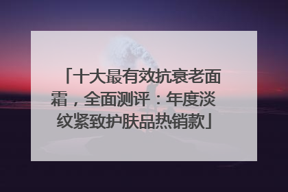 十大最有效抗衰老面霜，全面测评：年度淡纹紧致护肤品热销款