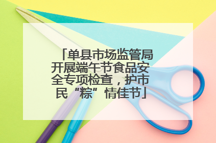 单县市场监管局开展端午节食品安全专项检查，护市民“粽”情佳节
