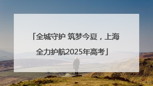 全城守护 筑梦今夏，上海全力护航2025年高考