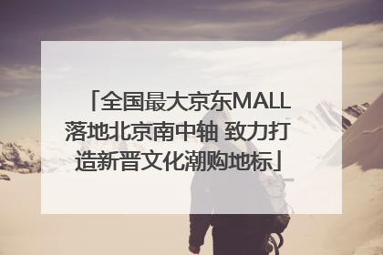 全国最大京东MALL落地北京南中轴 致力打造新晋文化潮购地标