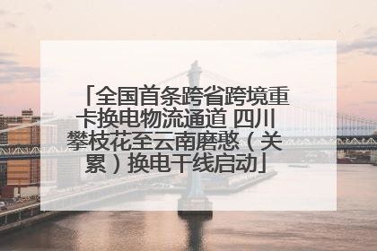 全国首条跨省跨境重卡换电物流通道 四川攀枝花至云南磨憨（关累）换电干线启动