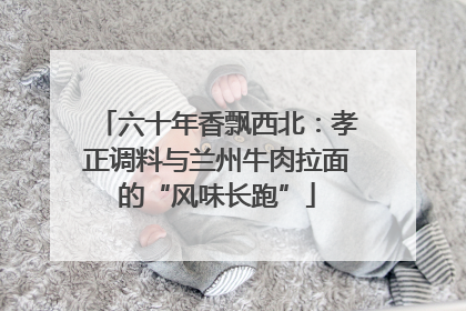 六十年香飘西北：孝正调料与兰州牛肉拉面的“风味长跑”