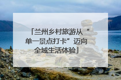 兰州乡村旅游从“单一景点打卡”迈向全域生活体验