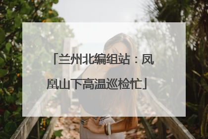 兰州北编组站：凤凰山下高温巡检忙