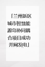 兰州新区城市智慧能源岛协同耦合项目成功并网发电