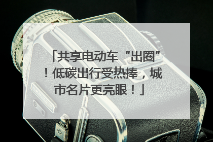共享电动车“出圈”！低碳出行受热捧，城市名片更亮眼！
