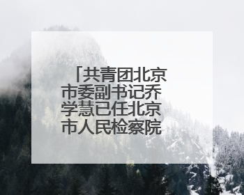 共青团北京市委副书记乔学慧已任北京市人民检察院政治部主任