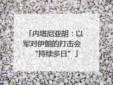 内塔尼亚胡：以军对伊朗的打击会“持续多日”