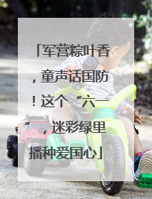 军营粽叶香，童声话国防！这个“六一”，迷彩绿里播种爱国心