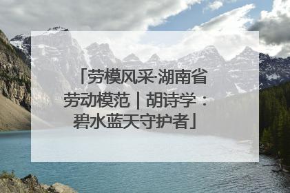 劳模风采·湖南省劳动模范｜胡诗学：碧水蓝天守护者