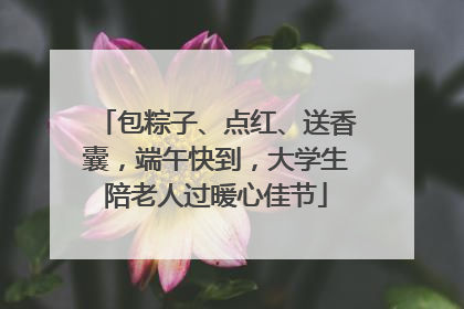 包粽子、点红、送香囊，端午快到，大学生陪老人过暖心佳节