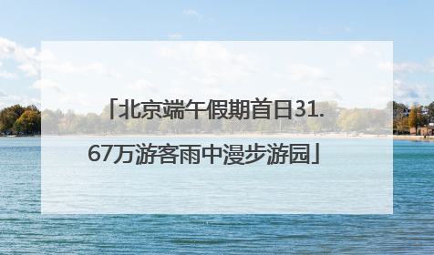 北京端午假期首日31.67万游客雨中漫步游园