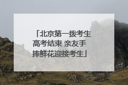 北京第一拨考生高考结束 亲友手捧鲜花迎接考生