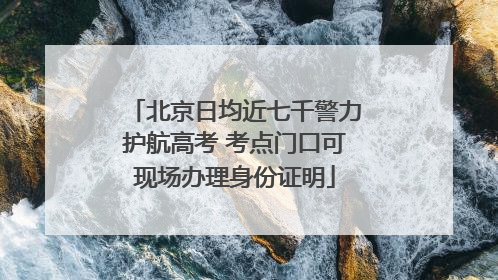 北京日均近七千警力护航高考 考点门口可现场办理身份证明