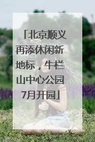 北京顺义再添休闲新地标，牛栏山中心公园7月开园
