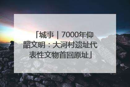 城事｜7000年仰韶文明：大河村遗址代表性文物首回原址