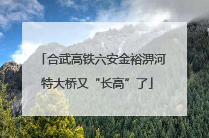 合武高铁六安金裕淠河特大桥又“长高”了