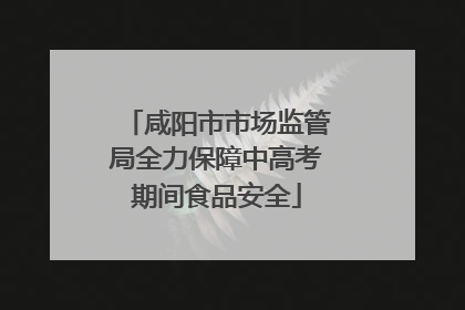 咸阳市市场监管局全力保障中高考期间食品安全