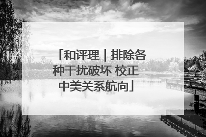 和评理｜排除各种干扰破坏 校正中美关系航向