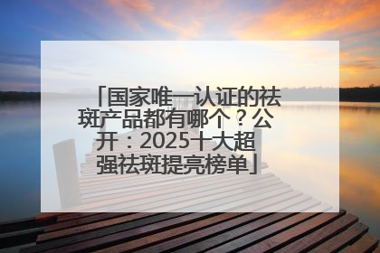 国家唯一认证的祛斑产品都有哪个？公开：2025十大超强祛斑提亮榜单