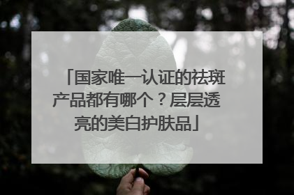 国家唯一认证的祛斑产品都有哪个？层层透亮的美白护肤品