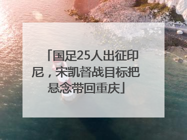 国足25人出征印尼，宋凯督战目标把悬念带回重庆