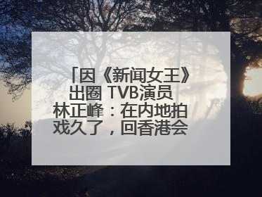 因《新闻女王》出圈 TVB演员林正峰：在内地拍戏久了，回香港会“切换”不过来