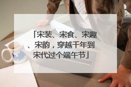 宋装、宋食、宋趣、宋韵，穿越千年到宋代过个端午节