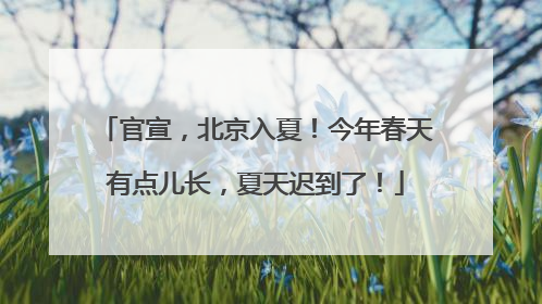 官宣，北京入夏！今年春天有点儿长，夏天迟到了！