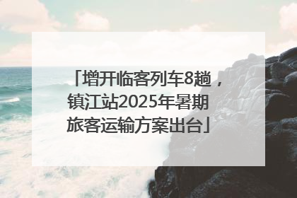 增开临客列车8趟，镇江站2025年暑期旅客运输方案出台