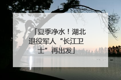 夏季净水！湖北退役军人“长江卫士”再出发