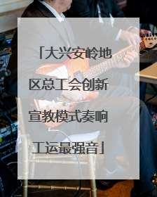 大兴安岭地区总工会创新宣教模式奏响工运最强音