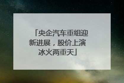 央企汽车重组迎新进展，股价上演冰火两重天