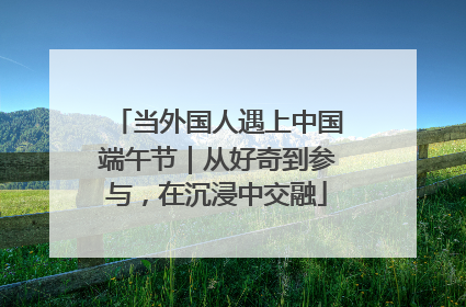 当外国人遇上中国端午节｜从好奇到参与，在沉浸中交融