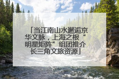当江南山水邂逅京华文脉，上海之根“明星矩阵”组团推介长三角文旅资源